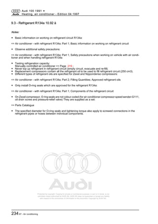 Protected by copyright. Copying for private or commercial purposes, in part or in whole, is not
permitted unless authorised by AUDI AG. AUDI AG does not guarantee or accept any liability
with respect to the correctness of information in this document. Copyright by AUDI AG.
9.3 - Refrigerant R134a 10.92 ä
Notes:
◆ Basic information on working on refrigerant circuit R134a:
=> Air conditioner - with refrigerant R134a; Part 1; Basic information on working on refrigerant circuit
◆ Observe additional safety precautions:
=> Air conditioner - with refrigerant R134a; Part 1; Safety precautions when working on vehicle with air condi‐
tioner and when handling refrigerant R134a
◆ Testing refrigeration capacity:
Manually controlled air conditioner => Page 219 ;
◆ Never top up refrigerant in refrigerant circuit (empty circuit, evacuate and re-fill).
◆ Replacement compressors contain all the refrigerant oil to be used to fill refrigerant circuit (250 cm3).
◆ Different types of refrigerant oils are specified for Zexel and Nippondenso compressors:
=> Air conditioner - with refrigerant R134a; Part 2; Filling Quantities; Approved refrigerant oils
◆ Only install O-ring seals which are approved for the refrigerant R134a:
=> Air conditioner - with refrigerant R134a; Part 1; Components of the refrigerant circuit
◆ On Zexel compressor, O ring seals are not colour coded (for air conditioner compressor speed sender-G111,
oil drain screw and pressure-relief valve) They are supplied as a set:
=> Parts Catalogue
◆ The specified diameter for O-ring seals and tightening torque also apply to screwed connections in the
refrigerant pipes or hoses between individual components.
Audi 100 1991 ➤
Heating, air conditioner - Edition 04.1997
23487 - Air conditioning
 