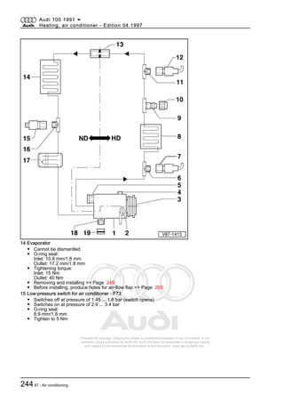 Protected by copyright. Copying for private or commercial purposes, in part or in whole, is not
permitted unless authorised by AUDI AG. AUDI AG does not guarantee or accept any liability
with respect to the correctness of information in this document. Copyright by AUDI AG.
14 Evaporator
◆ Cannot be dismantled
◆ O-ring seal:
Inlet: 10.8 mm/1.8 mm
Outlet: 17.2 mm/1.8 mm
◆ Tightening torque:
Inlet: 15 Nm
Outlet: 40 Nm
◆ Removing and installing => Page 248
◆ Before installing, produce holes for air-flow flap => Page 250
15 Low-pressure switch for air conditioner - F73
◆ Switches off at pressure of 1.45 ... 1.6 bar (switch opens)
◆ Switches on at pressure of 2.9 ... 3.4 bar
◆ O-ring seal:
8.9 mm/1.8 mm
◆ Tighten to 5 Nm
Audi 100 1991 ➤
Heating, air conditioner - Edition 04.1997
24487 - Air conditioning
 