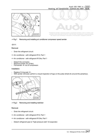 Protected by copyright. Copying for private or commercial purposes, in part or in whole, is not
permitted unless authorised by AUDI AG. AUDI AG does not guarantee or accept any liability
with respect to the correctness of information in this document. Copyright by AUDI AG.
-> Fig.1 Removing and installing air conditioner compressor speed sender
-G111
Removal:
- Drain the refrigerant circuit:
=> Air conditioner - with refrigerant R12; Part 1
=> Air conditioner - with refrigerant R134a; Part 1
- Detach the connector.
- Remove screws -B- (5 Nm).
- Pull sender -A- out of compressor.
Installation:
- Replace O-ring seal -C-.
- With sender removed, perform a visual inspection of lugs on the pulse wheel (4x around the periphery).
-> Fig.2 Removing and installing restrictor
Removal:
- Drain the refrigerant circuit:
=> Air conditioner - with refrigerant R12; Part 1
=> Air conditioner - with refrigerant R134a; Part 1
- Detach refrigerant pipe to "high-pressure side" of evaporator.
Audi 100 1991 ➤
Heating, air conditioner - Edition 04.1997
9.3 - Refrigerant R134a 10.92 ä 247
 