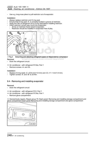 Protected by copyright. Copying for private or commercial purposes, in part or in whole, is not
permitted unless authorised by AUDI AG. AUDI AG does not guarantee or accept any liability
with respect to the correctness of information in this document. Copyright by AUDI AG.
- Use e.g. long-nose pliers to pull restrictor out of evaporator.
Installation:
- Always replace restrictor and O-ring seal.
- Ensure that O-ring seal -A- is correctly located in groove of restrictor.
- Apply thin film of refrigerant oil to O-ring seal before installing restrictor.
- Insert restrictor correct way round into evaporator.
- Arrow on restrictor faces toward evaporator
- Restrictor should be installed in evaporator free of play
-> Fig.3 Detaching and attaching refrigerant pipes on Nippondenso compressor
Removal:
- Drain the refrigerant circuit:
=> Air conditioner - with refrigerant R134a; Part 1
- Remove screws -A- and -B-.
Installation:
- Replace O-ring seals -C- (23.8 mm/1.8 mm) and -D- (11.1 mm/1.8 mm).
- Tighten screws -A- and -B- to 25 Nm.
9.4 - Removing and installing evaporator
Removal
- Drain the refrigerant circuit:
=> Air conditioner - with refrigerant R12; Part 1
=> Air conditioner - with refrigerant R134a; Part 1
- Remove glove compartment:
=> General body repairs; Repair group 70; Dash panel; Removing and installing storage compartment and
glove compartment Dash panel Removing and installing storage compartment and glove compartment
Audi 100 1991 ➤
Heating, air conditioner - Edition 04.1997
24887 - Air conditioning
 