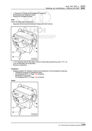 Protected by copyright. Copying for private or commercial purposes, in part or in whole, is not
permitted unless authorised by AUDI AG. AUDI AG does not guarantee or accept any liability
with respect to the correctness of information in this document. Copyright by AUDI AG.
- -> Remove 4 screws at recirculated-air opening..
- Remove plenum chamber cover.
- Detach the refrigerant pipes
Note:
Close the open pipe connections.
- Separate all connections between evaporator and vehicle.
- -> On vehicles with air-flow flap, remove air-flow flap positioning motor -V71 -A-.
- Turn air-flow flap into evaporator.
- Remove evaporator.
Installation:
- Replace gasket -B- between vehicle and evaporator at recirculated-air opening.
- Tightening torques for refrigerant pipes:
for refrigerant R12 => Page 234 onwards.
- Matching O-ring seals:
for refrigerant R12 => Page 234 onwards.
Notes:
Audi 100 1991 ➤
Heating, air conditioner - Edition 04.1997
9.4 - Removing and installing evaporator 249
 