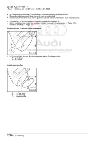 Protected by copyright. Copying for private or commercial purposes, in part or in whole, is not
permitted unless authorised by AUDI AG. AUDI AG does not guarantee or accept any liability
with respect to the correctness of information in this document. Copyright by AUDI AG.
◆ -> Condensate drain hose -C- must always be routed downhill and free of kinks.
◆ Connections between individual elements have to be bonded.
◆ Condensate drain valve must not be gummed up with wax or underseal; it must close properly.
- Ensure that it is properly sealed to prevent ingress of unmetered air.
- Before installing new evaporator, produce holes if necessary, in evaporator => Page 250 .
- Install air-flow flap => Page 250
Producing holes for air-flow flap in evaporator
- -> Produce holes -A- and -B- at prestamped points -C- of evaporator.
- A = ø 16.0 mm
- B = ø 8.0 mm
Installing air-flow flap
A - -> Top pivot
B - Air-flow flap
C - Bottom pivot
Audi 100 1991 ➤
Heating, air conditioner - Edition 04.1997
25087 - Air conditioning
 