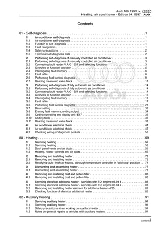 Protected by copyright. Copying for private or commercial purposes, in part or in whole, is not
permitted unless authorised by AUDI AG. AUDI AG does not guarantee or accept any liability
with respect to the correctness of information in this document. Copyright by AUDI AG.
Contents
01 - Self-diagnosis . . . . . . . . . . . . . . . . . . . . . . . . . . . . . . . . . . . . . . . . . . . . . . . . . . . .1
1 Air-conditioner self-diagnosis . . . . . . . . . . . . . . . . . . . . . . . . . . . . . . . . . . . . . . . . . . . . . . . .1
1.1 Air-conditioner self-diagnosis . . . . . . . . . . . . . . . . . . . . . . . . . . . . . . . . . . . . . . . . . . . . . . . .1
1.2 Function of self-diagnosis . . . . . . . . . . . . . . . . . . . . . . . . . . . . . . . . . . . . . . . . . . . . . . . . . . . .1
1.3 Fault recognition . . . . . . . . . . . . . . . . . . . . . . . . . . . . . . . . . . . . . . . . . . . . . . . . . . . . . . . . . .1
1.4 Safety precautions . . . . . . . . . . . . . . . . . . . . . . . . . . . . . . . . . . . . . . . . . . . . . . . . . . . . . . . .2
1.5 Technical self-diagnosis data . . . . . . . . . . . . . . . . . . . . . . . . . . . . . . . . . . . . . . . . . . . . . . . .2
2 Performing self-diagnosis of manually controlled air conditioner . . . . . . . . . . . . . . . . . . . . . .3
2.1 Performing self-diagnosis of manually controlled air conditioner . . . . . . . . . . . . . . . . . . . . . .3
2.2 Connecting fault reader V.A.G 1551 and selecting functions . . . . . . . . . . . . . . . . . . . . . . . .3
2.3 Overview of function selection . . . . . . . . . . . . . . . . . . . . . . . . . . . . . . . . . . . . . . . . . . . . . . . .5
2.4 Interrogating fault memory . . . . . . . . . . . . . . . . . . . . . . . . . . . . . . . . . . . . . . . . . . . . . . . . . .6
2.5 Fault table . . . . . . . . . . . . . . . . . . . . . . . . . . . . . . . . . . . . . . . . . . . . . . . . . . . . . . . . . . . . . . . .6
2.6 Performing final control diagnosis . . . . . . . . . . . . . . . . . . . . . . . . . . . . . . . . . . . . . . . . . . . .9
2.7 Reading measured value block . . . . . . . . . . . . . . . . . . . . . . . . . . . . . . . . . . . . . . . . . . . . . .11
3 Performing self-diagnosis of fully automatic air conditioner . . . . . . . . . . . . . . . . . . . . . . . . . .14
3.1 Performing self-diagnosis of fully automatic air conditioner . . . . . . . . . . . . . . . . . . . . . . . . . .14
3.2 Connecting fault reader V.A.G 1551 and selecting functions . . . . . . . . . . . . . . . . . . . . . . . .14
3.3 Overview of function selection . . . . . . . . . . . . . . . . . . . . . . . . . . . . . . . . . . . . . . . . . . . . . . . .16
3.4 Interrogating fault memory . . . . . . . . . . . . . . . . . . . . . . . . . . . . . . . . . . . . . . . . . . . . . . . . . .17
3.5 Fault table . . . . . . . . . . . . . . . . . . . . . . . . . . . . . . . . . . . . . . . . . . . . . . . . . . . . . . . . . . . . . . . .17
3.6 Performing final control diagnosis . . . . . . . . . . . . . . . . . . . . . . . . . . . . . . . . . . . . . . . . . . . .28
3.7 Basic setting . . . . . . . . . . . . . . . . . . . . . . . . . . . . . . . . . . . . . . . . . . . . . . . . . . . . . . . . . . . . . .32
3.8 Erasing fault memory, ending output . . . . . . . . . . . . . . . . . . . . . . . . . . . . . . . . . . . . . . . . . .34
3.9 Coding operating and display unit -E87 . . . . . . . . . . . . . . . . . . . . . . . . . . . . . . . . . . . . . . . .35
3.10 Coding table . . . . . . . . . . . . . . . . . . . . . . . . . . . . . . . . . . . . . . . . . . . . . . . . . . . . . . . . . . . . . .36
3.11 Reading measured value block . . . . . . . . . . . . . . . . . . . . . . . . . . . . . . . . . . . . . . . . . . . . . .37
4 Air conditioner electrical check . . . . . . . . . . . . . . . . . . . . . . . . . . . . . . . . . . . . . . . . . . . . . . . .47
4.1 Air conditioner electrical check . . . . . . . . . . . . . . . . . . . . . . . . . . . . . . . . . . . . . . . . . . . . . . . .47
4.2 Checking wiring of diagnostic sockets . . . . . . . . . . . . . . . . . . . . . . . . . . . . . . . . . . . . . . . . . .55
80 - Heating . . . . . . . . . . . . . . . . . . . . . . . . . . . . . . . . . . . . . . . . . . . . . . . . . . . . . . . . . .59
1 Servicing heating . . . . . . . . . . . . . . . . . . . . . . . . . . . . . . . . . . . . . . . . . . . . . . . . . . . . . . . . . .59
1.1 Servicing heating . . . . . . . . . . . . . . . . . . . . . . . . . . . . . . . . . . . . . . . . . . . . . . . . . . . . . . . . . .59
1.2 Dash panel vents and air ducts . . . . . . . . . . . . . . . . . . . . . . . . . . . . . . . . . . . . . . . . . . . . . .59
1.3 Heating, heater controls and air ducts . . . . . . . . . . . . . . . . . . . . . . . . . . . . . . . . . . . . . . . . . .66
2 Removing and installing heater . . . . . . . . . . . . . . . . . . . . . . . . . . . . . . . . . . . . . . . . . . . . . .72
2.1 Removing and installing heater . . . . . . . . . . . . . . . . . . . . . . . . . . . . . . . . . . . . . . . . . . . . . .72
2.2 Rectifying fault: fresh air heated, although temperature controller in "cold stop" position . . 74
3 Dismantling and assembling heater . . . . . . . . . . . . . . . . . . . . . . . . . . . . . . . . . . . . . . . . . . . .77
3.1 Dismantling and assembling heater . . . . . . . . . . . . . . . . . . . . . . . . . . . . . . . . . . . . . . . . . . . .77
4 Removing and installing dust and pollen filter . . . . . . . . . . . . . . . . . . . . . . . . . . . . . . . . . . . .86
4.1 Removing and installing dust and pollen filter . . . . . . . . . . . . . . . . . . . . . . . . . . . . . . . . . . . .86
5 Servicing electrical additional heater - Vehicles with TDI engine 06.94 ä . . . . . . . . . . . . . .88
5.1 Servicing electrical additional heater - Vehicles with TDI engine 06.94 ä . . . . . . . . . . . . . .88
5.2 Removing and installing heater element for additional heater -Z35 . . . . . . . . . . . . . . . . . . . .88
5.3 Checking function of electrical additional heater . . . . . . . . . . . . . . . . . . . . . . . . . . . . . . . . . .89
82 - Auxiliary heating . . . . . . . . . . . . . . . . . . . . . . . . . . . . . . . . . . . . . . . . . . . . . . . . . . . .91
1 Servicing auxiliary heater . . . . . . . . . . . . . . . . . . . . . . . . . . . . . . . . . . . . . . . . . . . . . . . . . . . .91
1.1 Servicing auxiliary heater . . . . . . . . . . . . . . . . . . . . . . . . . . . . . . . . . . . . . . . . . . . . . . . . . . . .91
1.2 Safety precautions when working on auxiliary heater . . . . . . . . . . . . . . . . . . . . . . . . . . . . . .91
1.3 Notes on general repairs to vehicles with auxiliary heaters . . . . . . . . . . . . . . . . . . . . . . . . . .91
Audi 100 1991 ➤
Heating, air conditioner - Edition 04.1997
Contents i
 