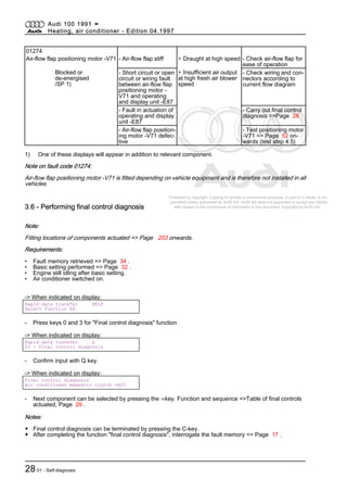 Protected by copyright. Copying for private or commercial purposes, in part or in whole, is not
permitted unless authorised by AUDI AG. AUDI AG does not guarantee or accept any liability
with respect to the correctness of information in this document. Copyright by AUDI AG.
01274
Air-flow flap positioning motor -V71 - Air-flow flap stiff ▪ Draught at high speed - Check air-flow flap for
ease of operation
Blocked or
de-energised
/SP 1)
- Short circuit or open
circuit or wiring fault
between air-flow flap
positioning motor -
V71 and operating
and display unit -E87
▪ Insufficient air output
at high fresh air blower
speed
- Check wiring and con‐
nectors according to
current flow diagram
- Fault in actuation of
operating and display
unit -E87
- Carry out final control
diagnosis =>Page 28
- Air-flow flap position‐
ing motor -V71 defec‐
tive
- Test positioning motor
-V71 => Page 52 on‐
wards (test step 4.5)
1) One of these displays will appear in addition to relevant component.
Note on fault code 01274:
Air-flow flap positioning motor -V71 is fitted depending on vehicle equipment and is therefore not installed in all
vehicles.
3.6 - Performing final control diagnosis
Note:
Fitting locations of components actuated => Page 203 onwards.
Requirements:
• Fault memory retrieved => Page 34 .
• Basic setting performed => Page 32 .
• Engine still idling after basic setting.
• Air conditioner switched on.
-> When indicated on display:
Rapid data transfer HELP
Select function XX
- Press keys 0 and 3 for "Final control diagnosis" function
-> When indicated on display:
Rapid data transfer Q
03 - Final control diagnosis
- Confirm input with Q key.
-> When indicated on display:
Final control diagnosis
Air conditioner magnetic clutch -N25
- Next component can be selected by pressing the ⇒key. Function and sequence =>Table of final controls
actuated, Page 29 .
Notes:
◆ Final control diagnosis can be terminated by pressing the C-key.
◆ After completing the function "final control diagnosis", interrogate the fault memory => Page 17 .
Audi 100 1991 ➤
Heating, air conditioner - Edition 04.1997
2801 - Self-diagnosis
 