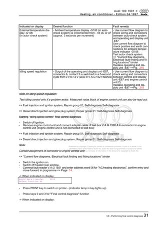 Protected by copyright. Copying for private or commercial purposes, in part or in whole, is not
permitted unless authorised by AUDI AG. AUDI AG does not guarantee or accept any liability
with respect to the correctness of information in this document. Copyright by AUDI AG.
Indicated on display Desired function Fault remedy
External temperature dis‐
play -G106
(in auto- check system)
- Ambient temperature display -G106 (in auto-
check system) is incremented from - 45 oC or oF
(approx. 3 seconds per increment)
- Use current flow diagram to
check wiring and connectors
between auto-check system
and operating and display unit
-E87
Use current flow diagram to
check positive and earth con‐
nections for ambient temper‐
ature indicator -G106
Test auto- check system:
=> "Current flow diagrams,
Electrical fault finding and fit‐
ting locations" binder
Replace operating and dis‐
play unit -E87 =>Fig. 215
Idling speed regulation - Output of the operating and display unit -E87,
connector A, contact 3 is switched in a 5-second
cycle from 0 V to 12 V (LED in V.A.G 1527 flashes)
- Use current flow diagram to
check wiring and connectors
between control and display
unit -E87 and engine control
unit 2)
Replace operating and dis‐
play unit -E87 =>Fig. 215
Note on idling speed regulation:
Test idling control only if a problem exists. Measured value block of engine control unit can also be read out:
=> Fuel injection and ignition system; Repair group 01; Self-diagnosis Self-diagnosis
=> Diesel direct injection and glow plug system; Repair group 01; Self-diagnosis Self-diagnosis
Starting "Idling speed control" final control diagnosis
- Switch off ignition.
- Remove engine control unit and connect adapter cable of test box V.A.G 1598 A to connector to engine
control unit (engine control unit is not connected to test box):
=> Fuel injection and ignition system; Repair group 01; Self-diagnosis Self-diagnosis
=> Diesel direct injection and glow plug system; Repair group 01; Self-diagnosis Self-diagnosis
Note:
Contact assignment of connector to engine control unit:
=> "Current flow diagrams, Electrical fault finding and fitting locations" binder
- Switch the ignition on.
- Switch off heated rear window.
- Connect fault reader V.A.G 1551 and enter address word 08 for "AC/heating electronics", confirm entry and
move forward in programme => Page 14 .
-> When indicated on display:
Rapid data transfer HELP
Select function XX
- Press PRINT key to switch on printer - (indicator lamp in key lights up).
- Press keys 0 and 3 for "Final control diagnosis" function
-> When indicated on display:
Audi 100 1991 ➤
Heating, air conditioner - Edition 04.1997
3.6 - Performing final control diagnosis 31
 
