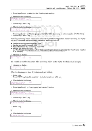 Protected by copyright. Copying for private or commercial purposes, in part or in whole, is not
permitted unless authorised by AUDI AG. AUDI AG does not guarantee or accept any liability
with respect to the correctness of information in this document. Copyright by AUDI AG.
- Press keys 0 and 4 to select function "Starting basic setting".
-> When indicated on display:
Rapid data transfer Q
04 - Starting basic setting
- Confirm input with Q key.
-> When indicated on display:
Starting basic setting Q
Enter display group number XXX
- Press keys 0 and 1 for "Display group number 01 or 001" (depending on software status of V.A.G 1551).
- Confirm input with Q key.
Following positioning motors are actuated consecutively and their end positions stored in operating and display
unit -E87 (resistance of potentiometers installed in positioning motors).
◆ Temperature flap positioning motor -V68
◆ Central flap positioning motor -V70
◆ Footwell/defroster flap positioning motor -V85
◆ Air-flow flap positioning motor - V71
(Air-flow flap positioning motor -V71 is fitted depending on vehicle equipment and is therefore not installed
in all vehicles)
-> Indicated on display:
Basic setting 1
XXX XXX XXX XXX
It is possible to track the movement of the positioning motors on the display (feedback values change).
-> Indicated on display:
Basic setting 1
0 0 0 0
When the display zones show 0, the basic setting is finished.
- Press ⇒key.
- Press PRINT key to switch on printer - (indicator lamp in key lights up).
-> When indicated on display:
Rapid data transfer HELP
Select function XX
- Press keys 0 and 2 for "Interrogating fault memory" function.
-> When indicated on display:
Rapid data transfer Q
02 - Interrogating fault memory
- Confirm input with Q key.
-> When indicated on display:
No fault detected!
- Press ⇒key.
or
-> When indicated on display:
X faults detected!
Audi 100 1991 ➤
Heating, air conditioner - Edition 04.1997
3.7 - Basic setting 33
 