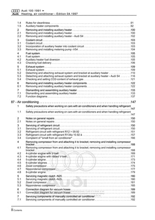 Protected by copyright. Copying for private or commercial purposes, in part or in whole, is not
permitted unless authorised by AUDI AG. AUDI AG does not guarantee or accept any liability
with respect to the correctness of information in this document. Copyright by AUDI AG.
1.4 Rules for cleanliness . . . . . . . . . . . . . . . . . . . . . . . . . . . . . . . . . . . . . . . . . . . . . . . . . . . . . .91
1.5 Auxiliary heater components . . . . . . . . . . . . . . . . . . . . . . . . . . . . . . . . . . . . . . . . . . . . . . . .92
2 Removing and installing auxiliary heater . . . . . . . . . . . . . . . . . . . . . . . . . . . . . . . . . . . . . . . .100
2.1 Removing and installing auxiliary heater . . . . . . . . . . . . . . . . . . . . . . . . . . . . . . . . . . . . . . . .100
2.2 Removing and installing auxiliary heater - Audi S4 . . . . . . . . . . . . . . . . . . . . . . . . . . . . . . . .102
3 Coolant circuit . . . . . . . . . . . . . . . . . . . . . . . . . . . . . . . . . . . . . . . . . . . . . . . . . . . . . . . . . . . .103
3.1 Coolant circuit . . . . . . . . . . . . . . . . . . . . . . . . . . . . . . . . . . . . . . . . . . . . . . . . . . . . . . . . . . . .103
3.2 Incorporation of auxiliary heater into coolant circuit . . . . . . . . . . . . . . . . . . . . . . . . . . . . . . . .103
3.3 Removing and installing metering pump -V54 . . . . . . . . . . . . . . . . . . . . . . . . . . . . . . . . . . . .104
4 Fuel system . . . . . . . . . . . . . . . . . . . . . . . . . . . . . . . . . . . . . . . . . . . . . . . . . . . . . . . . . . . . . .105
4.1 Fuel system . . . . . . . . . . . . . . . . . . . . . . . . . . . . . . . . . . . . . . . . . . . . . . . . . . . . . . . . . . . . . .105
4.2 Auxiliary heater fuel diversion . . . . . . . . . . . . . . . . . . . . . . . . . . . . . . . . . . . . . . . . . . . . . . . .105
4.3 Checking fuel delivery . . . . . . . . . . . . . . . . . . . . . . . . . . . . . . . . . . . . . . . . . . . . . . . . . . . . . .106
5 Exhaust system . . . . . . . . . . . . . . . . . . . . . . . . . . . . . . . . . . . . . . . . . . . . . . . . . . . . . . . . . .109
5.1 Exhaust system . . . . . . . . . . . . . . . . . . . . . . . . . . . . . . . . . . . . . . . . . . . . . . . . . . . . . . . . . .109
5.2 Detaching and attaching exhaust system and bracket at auxiliary heater . . . . . . . . . . . . . .110
5.3 Detaching and attaching exhaust system and bracket at auxiliary heater - Audi S4 . . . . . .116
5.4 Checking and setting CO2-content of exhaust gas . . . . . . . . . . . . . . . . . . . . . . . . . . . . . . . .121
6 Removing and installing auxiliary heater components . . . . . . . . . . . . . . . . . . . . . . . . . . . . . .122
6.1 Removing and installing auxiliary heater components . . . . . . . . . . . . . . . . . . . . . . . . . . . . . .122
7 Dismantling and assembling auxiliary heater . . . . . . . . . . . . . . . . . . . . . . . . . . . . . . . . . . . .133
7.1 Dismantling and assembling auxiliary heater . . . . . . . . . . . . . . . . . . . . . . . . . . . . . . . . . . . .133
7.2 Function diagrams . . . . . . . . . . . . . . . . . . . . . . . . . . . . . . . . . . . . . . . . . . . . . . . . . . . . . . . .137
87 - Air conditioning . . . . . . . . . . . . . . . . . . . . . . . . . . . . . . . . . . . . . . . . . . . . . . . . . . . .147
1 Safety precautions when working on cars with air-conditioners and when handling refrigerant
. . . . . . . . . . . . . . . . . . . . . . . . . . . . . . . . . . . . . . . . . . . . . . . . . . . . . . . . . . . . . . . . . . . . . . . .147
1.1 Safety precautions when working on cars with air-conditioners and when handling refrigerant
. . . . . . . . . . . . . . . . . . . . . . . . . . . . . . . . . . . . . . . . . . . . . . . . . . . . . . . . . . . . . . . . . . . . . . . .147
2 Notes on general repairs . . . . . . . . . . . . . . . . . . . . . . . . . . . . . . . . . . . . . . . . . . . . . . . . . . . .150
2.1 Notes on general repairs . . . . . . . . . . . . . . . . . . . . . . . . . . . . . . . . . . . . . . . . . . . . . . . . . . . .150
3 Servicing of refrigerant circuit . . . . . . . . . . . . . . . . . . . . . . . . . . . . . . . . . . . . . . . . . . . . . . . .150
3.1 Servicing of refrigerant circuit . . . . . . . . . . . . . . . . . . . . . . . . . . . . . . . . . . . . . . . . . . . . . . . .150
3.2 Refrigerant circuit with refrigerant R12 > 09.92 . . . . . . . . . . . . . . . . . . . . . . . . . . . . . . . . . .151
3.3 Refrigerant circuit with refrigerant R134a 10.92 ä . . . . . . . . . . . . . . . . . . . . . . . . . . . . . . . .157
3.4 Complaint of "smell from air conditioner" . . . . . . . . . . . . . . . . . . . . . . . . . . . . . . . . . . . . . . . .166
4 Removing compressor from and attaching it to bracket; removing and installing compressor
bracket . . . . . . . . . . . . . . . . . . . . . . . . . . . . . . . . . . . . . . . . . . . . . . . . . . . . . . . . . . . . . . . . . .168
4.1 Removing compressor from and attaching it to bracket; removing and installing compressor
bracket . . . . . . . . . . . . . . . . . . . . . . . . . . . . . . . . . . . . . . . . . . . . . . . . . . . . . . . . . . . . . . . . . .168
4.2 4-cylinder engine with V-belt . . . . . . . . . . . . . . . . . . . . . . . . . . . . . . . . . . . . . . . . . . . . . . . .169
4.3 4-cylinder engine with ribbed V-belt . . . . . . . . . . . . . . . . . . . . . . . . . . . . . . . . . . . . . . . . . . . .171
4.4 5-cylinder engine . . . . . . . . . . . . . . . . . . . . . . . . . . . . . . . . . . . . . . . . . . . . . . . . . . . . . . . . . .173
4.5 6-cylinder engines . . . . . . . . . . . . . . . . . . . . . . . . . . . . . . . . . . . . . . . . . . . . . . . . . . . . . . . .174
4.6 Zexel compressor . . . . . . . . . . . . . . . . . . . . . . . . . . . . . . . . . . . . . . . . . . . . . . . . . . . . . . . . . .175
4.7 Nippondenso compressor . . . . . . . . . . . . . . . . . . . . . . . . . . . . . . . . . . . . . . . . . . . . . . . . . .177
4.8 8-cylinder engine . . . . . . . . . . . . . . . . . . . . . . . . . . . . . . . . . . . . . . . . . . . . . . . . . . . . . . . . . .179
5 Servicing magnetic clutch -N25 . . . . . . . . . . . . . . . . . . . . . . . . . . . . . . . . . . . . . . . . . . . . . .180
5.1 Servicing magnetic clutch -N25 . . . . . . . . . . . . . . . . . . . . . . . . . . . . . . . . . . . . . . . . . . . . . .180
5.2 Zexel compressor . . . . . . . . . . . . . . . . . . . . . . . . . . . . . . . . . . . . . . . . . . . . . . . . . . . . . . . . . .181
5.3 Nippondenso compressor . . . . . . . . . . . . . . . . . . . . . . . . . . . . . . . . . . . . . . . . . . . . . . . . . .185
6 Connection diagram for vacuum hoses . . . . . . . . . . . . . . . . . . . . . . . . . . . . . . . . . . . . . . . .189
6.1 Connection diagram for vacuum hoses . . . . . . . . . . . . . . . . . . . . . . . . . . . . . . . . . . . . . . . .189
7 Servicing components of manually controlled air conditioner . . . . . . . . . . . . . . . . . . . . . . . .192
7.1 Servicing components of manually controlled air conditioner . . . . . . . . . . . . . . . . . . . . . . . .192
Audi 100 1991 ➤
Heating, air conditioner - Edition 04.1997
iiContents
 