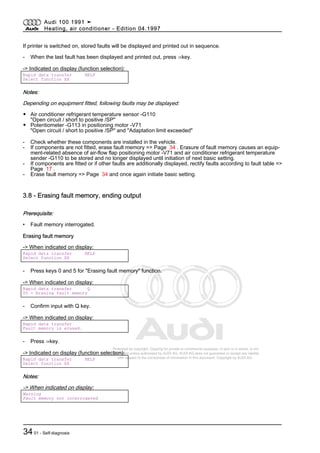 Protected by copyright. Copying for private or commercial purposes, in part or in whole, is not
permitted unless authorised by AUDI AG. AUDI AG does not guarantee or accept any liability
with respect to the correctness of information in this document. Copyright by AUDI AG.
If printer is switched on, stored faults will be displayed and printed out in sequence.
- When the last fault has been displayed and printed out, press ⇒key.
-> Indicated on display (function selection):
Rapid data transfer HELP
Select function XX
Notes:
Depending on equipment fitted, following faults may be displayed:
◆ Air conditioner refrigerant temperature sensor -G110
"Open circuit / short to positive /SP"
◆ Potentiometer -G113 in positioning motor -V71
"Open circuit / short to positive /SP" and "Adaptation limit exceeded"
- Check whether these components are installed in the vehicle.
- If components are not fitted, erase fault memory => Page 34 . Erasure of fault memory causes an equip‐
ment-related absence of air-flow flap positioning motor -V71 and air conditioner refrigerant temperature
sender -G110 to be stored and no longer displayed until initiation of next basic setting.
- If components are fitted or if other faults are additionally displayed, rectify faults according to fault table =>
Page 17 .
- Erase fault memory => Page 34 and once again initiate basic setting.
3.8 - Erasing fault memory, ending output
Prerequisite:
• Fault memory interrogated.
Erasing fault memory
-> When indicated on display:
Rapid data transfer HELP
Select function XX
- Press keys 0 and 5 for "Erasing fault memory" function.
-> When indicated on display:
Rapid data transfer Q
05 - Erasing fault memory
- Confirm input with Q key.
-> When indicated on display:
Rapid data transfer
Fault memory is erased.
- Press ⇒key.
-> Indicated on display (function selection):
Rapid data transfer HELP
Select function XX
Notes:
-> When indicated on display:
Warning
Fault memory not interrogated
Audi 100 1991 ➤
Heating, air conditioner - Edition 04.1997
3401 - Self-diagnosis
 