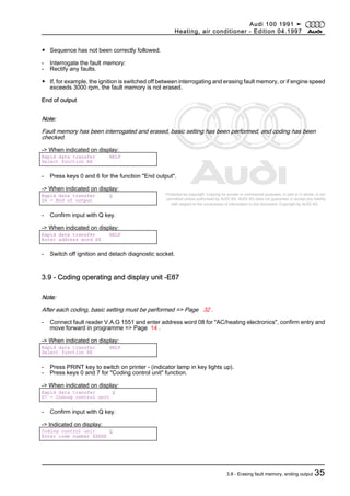Protected by copyright. Copying for private or commercial purposes, in part or in whole, is not
permitted unless authorised by AUDI AG. AUDI AG does not guarantee or accept any liability
with respect to the correctness of information in this document. Copyright by AUDI AG.
◆ Sequence has not been correctly followed.
- Interrogate the fault memory:
- Rectify any faults.
◆ If, for example, the ignition is switched off between interrogating and erasing fault memory, or if engine speed
exceeds 3000 rpm, the fault memory is not erased.
End of output
Note:
Fault memory has been interrogated and erased, basic setting has been performed, and coding has been
checked.
-> When indicated on display:
Rapid data transfer HELP
Select function XX
- Press keys 0 and 6 for the function "End output".
-> When indicated on display:
Rapid data transfer Q
06 - End of output
- Confirm input with Q key.
-> When indicated on display:
Rapid data transfer HELP
Enter address word XX
- Switch off ignition and detach diagnostic socket.
3.9 - Coding operating and display unit -E87
Note:
After each coding, basic setting must be performed => Page 32 .
- Connect fault reader V.A.G 1551 and enter address word 08 for "AC/heating electronics", confirm entry and
move forward in programme => Page 14 .
-> When indicated on display:
Rapid data transfer HELP
Select function XX
- Press PRINT key to switch on printer - (indicator lamp in key lights up).
- Press keys 0 and 7 for "Coding control unit" function.
-> When indicated on display:
Rapid data transfer Q
07 - Coding control unit
- Confirm input with Q key.
-> Indicated on display:
Coding control unit Q
Enter code number XXXXX
Audi 100 1991 ➤
Heating, air conditioner - Edition 04.1997
3.8 - Erasing fault memory, ending output 35
 