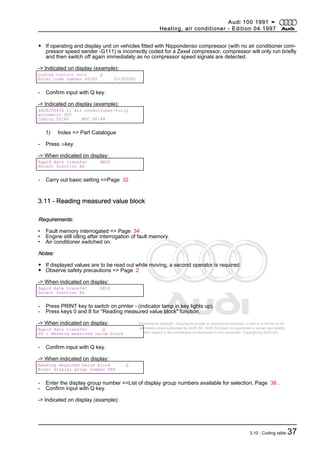 Protected by copyright. Copying for private or commercial purposes, in part or in whole, is not
permitted unless authorised by AUDI AG. AUDI AG does not guarantee or accept any liability
with respect to the correctness of information in this document. Copyright by AUDI AG.
◆ If operating and display unit on vehicles fitted with Nippondenso compressor (with no air conditioner com‐
pressor speed sender -G111) is incorrectly coded for a Zexel compressor, compressor will only run briefly
and then switch off again immediately as no compressor speed signals are detected.
-> Indicated on display (example):
Coding control unit Q
Enter code number 00160 (0-32000)
- Confirm input with Q key.
-> Indicated on display (example):
4A0820043X 1) Air conditioner-fully
automatic D05
Coding 00160 WSC 06744
1) Index => Part Catalogue
- Press ⇒key.
-> When indicated on display:
Rapid data transfer HELP
Select function XX
- Carry out basic setting =>Page 32
3.11 - Reading measured value block
Requirements:
• Fault memory interrogated => Page 34 .
• Engine still idling after interrogation of fault memory.
• Air conditioner switched on.
Notes:
◆ If displayed values are to be read out while moving, a second operator is required.
◆ Observe safety precautions => Page 2
-> When indicated on display:
Rapid data transfer HELP
Select function XX
- Press PRINT key to switch on printer - (indicator lamp in key lights up).
- Press keys 0 and 8 for "Reading measured value block" function.
-> When indicated on display:
Rapid data transfer Q
08 - Reading measured value block
- Confirm input with Q key.
-> When indicated on display:
Reading measured value block Q
Enter display group number XXX
- Enter the display group number =>List of display group numbers available for selection, Page 38 .
- Confirm input with Q key.
-> Indicated on display (example):
Audi 100 1991 ➤
Heating, air conditioner - Edition 04.1997
3.10 - Coding table 37
 