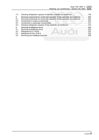 Protected by copyright. Copying for private or commercial purposes, in part or in whole, is not
permitted unless authorised by AUDI AG. AUDI AG does not guarantee or accept any liability
with respect to the correctness of information in this document. Copyright by AUDI AG.
7.2 Checking refrigeration capacity of manually controlled air-conditioner . . . . . . . . . . . . . . . .199
8 Servicing components for control and regulation of fully automatic air-conditioner . . . . . . . .202
8.1 Servicing components for control and regulation of fully automatic air-conditioner . . . . . . . .202
8.2 Components in engine compartment . . . . . . . . . . . . . . . . . . . . . . . . . . . . . . . . . . . . . . . . . .203
8.3 Components in passenger compartment . . . . . . . . . . . . . . . . . . . . . . . . . . . . . . . . . . . . . . . .212
8.4 Checking refrigeration capacity of fully automatic air-conditioner . . . . . . . . . . . . . . . . . . . .219
9 Servicing of refrigerant circuit . . . . . . . . . . . . . . . . . . . . . . . . . . . . . . . . . . . . . . . . . . . . . . . .222
9.1 Servicing of refrigerant circuit . . . . . . . . . . . . . . . . . . . . . . . . . . . . . . . . . . . . . . . . . . . . . . . .222
9.2 Refrigerant R12 > 09.92 . . . . . . . . . . . . . . . . . . . . . . . . . . . . . . . . . . . . . . . . . . . . . . . . . . . .222
9.3 Refrigerant R134a 10.92 ä . . . . . . . . . . . . . . . . . . . . . . . . . . . . . . . . . . . . . . . . . . . . . . . . . .234
9.4 Removing and installing evaporator . . . . . . . . . . . . . . . . . . . . . . . . . . . . . . . . . . . . . . . . . . . .248
Audi 100 1991 ➤
Heating, air conditioner - Edition 04.1997
Contents iii
 