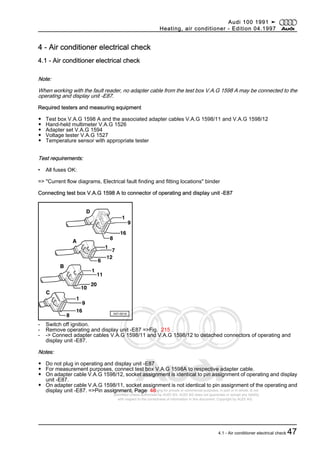Protected by copyright. Copying for private or commercial purposes, in part or in whole, is not
permitted unless authorised by AUDI AG. AUDI AG does not guarantee or accept any liability
with respect to the correctness of information in this document. Copyright by AUDI AG.
4 - Air conditioner electrical check
4.1 - Air conditioner electrical check
Note:
When working with the fault reader, no adapter cable from the test box V.A.G 1598 A may be connected to the
operating and display unit -E87.
Required testers and measuring equipment
◆ Test box V.A.G 1598 A and the associated adapter cables V.A.G 1598/11 and V.A.G 1598/12
◆ Hand-held multimeter V.A.G 1526
◆ Adapter set V.A.G 1594
◆ Voltage tester V.A.G 1527
◆ Temperature sensor with appropriate tester
Test requirements:
• All fuses OK:
=> "Current flow diagrams, Electrical fault finding and fitting locations" binder
Connecting test box V.A.G 1598 A to connector of operating and display unit -E87
- Switch off ignition.
- Remove operating and display unit -E87 =>Fig. 215 .
- -> Connect adapter cables V.A.G 1598/11 and V.A.G 1598/12 to detached connectors of operating and
display unit -E87.
Notes:
◆ Do not plug in operating and display unit -E87
◆ For measurement purposes, connect test box V.A.G 1598A to respective adapter cable.
◆ On adapter cable V.A.G 1598/12, socket assignment is identical to pin assignment of operating and display
unit -E87.
◆ On adapter cable V.A.G 1598/11, socket assignment is not identical to pin assignment of the operating and
display unit -E87. =>Pin assignment, Page 48 .
Audi 100 1991 ➤
Heating, air conditioner - Edition 04.1997
4.1 - Air conditioner electrical check 47
 