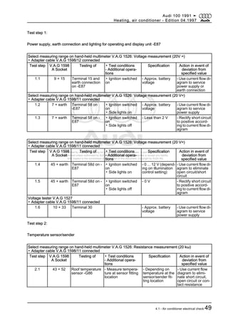 Protected by copyright. Copying for private or commercial purposes, in part or in whole, is not
permitted unless authorised by AUDI AG. AUDI AG does not guarantee or accept any liability
with respect to the correctness of information in this document. Copyright by AUDI AG.
Test step 1:
Power supply, earth connection and lighting for operating and display unit -E87
Select measuring range on hand-held multimeter V.A.G 1526: Voltage measurement (20V =)
▪ Adapter cable V.A.G 1598/12 connected
Test step V.A.G 1598
A Socket
Testing of ▪ Test conditions
- Additional opera‐
tions
Specification Action in event of
deviation from
specified value
1.1 9 + 15 Terminal 15 and
earth connection
on -E87
▪ Ignition switched
on
- Approx. battery
voltage
- Use current flow di‐
agram to service
power supply or
earth connection
Select measuring range on hand-held multimeter V.A.G 1526: Voltage measurement (20 V=)
▪ Adapter cable V.A.G 1598/11 connected
1.2 7 + earth Terminal 58 on
-E87
▪ Ignition switched
on
▪ Side lights on
- Approx. battery
voltage
- Use current flow di‐
agram to service
power supply
1.3 7 + earth Terminal 58 on -
E87
▪ Ignition switched
on
▪ Side lights off
- Less than 2 V - Rectify short circuit
to positive accord‐
ing to current flow di‐
agram
Select measuring range on hand-held multimeter V.A.G 1526: Voltage measurement (20 V=)
▪ Adapter cable V.A.G 1598/11 connected
Test step V.A.G 1598
A Socket
Testing of ▪ Test conditions
- Additional opera‐
tions
Specification Action in event of
deviation from
specified value
1.4 45 + earth Terminal 58d on -
E87
▪ Ignition switched
on
▪ Side lights on
- 0 ... 12 V (depend‐
ing on illumination
control setting)
- Use current flow di‐
agram to eliminate
open circuit/short
circuit
1.5 45 + earth Terminal 58d on -
E87
▪ Ignition switched
on
▪ Side lights off
- 0 V - Rectify short circuit
to positive accord‐
ing to current flow di‐
agram
Voltage tester V.A.G 1527
▪ Adapter cable V.A.G 1598/11 connected
1.6 10 + 33 Terminal 30 - Approx. battery
voltage
- Use current flow di‐
agram to service
power supply
Test step 2:
Temperature sensor/sender
Select measuring range on hand-held multimeter V.A.G 1526: Resistance measurement (20 kω)
▪ Adapter cable V.A.G 1598/11 connected
Test step V.A.G 1598
A Socket
Testing of ▪ Test conditions
- Additional opera‐
tions
Specification Action in event of
deviation from
specified value
2.1 43 + 52 Roof temperature
sensor -G86
- Measure tempera‐
ture at sensor fitting
location
- Depending on
temperature at the
sensor/sender fit‐
ting location
- Use current flow
diagram to elimi‐
nate short circuit,
open circuit or con‐
tact resistance
Audi 100 1991 ➤
Heating, air conditioner - Edition 04.1997
4.1 - Air conditioner electrical check 49
 
