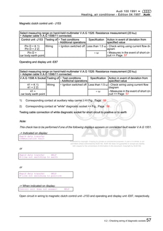 Protected by copyright. Copying for private or commercial purposes, in part or in whole, is not
permitted unless authorised by AUDI AG. AUDI AG does not guarantee or accept any liability
with respect to the correctness of information in this document. Copyright by AUDI AG.
Magnetic clutch control unit - J153
Select measuring range on hand-held multimeter V.A.G 1526: Resistance measurement (20 kω)
▪ Adapter cable V.A.G 1598/11 connected.
Control unit -J153 Testing of ▪ Test conditions
- Additional operations
Specification Action in event of deviation from
specified value
Pin D + K 1)
Pin D + 2 2)
Wiring ▪ Ignition switched off Less than 1.5 ω - Check wiring using current flow di‐
agram
Pin D +
car body earth point
∞ ω - Measures in the event of short cir‐
cuit => Page 57
Operating and display unit -E87
Select measuring range on hand-held multimeter V.A.G 1526: Resistance measurement (20 kω)
▪ Adapter cable V.A.G 1598/11 connected.
V.A.G 1598 A Socket Testing of ▪ Test conditions
- Additional operations
Specification Action in event of deviation from
specified value
41 + K 1)
41 + 2 2)
Wiring ▪ Ignition switched off Less than 1.5 ω - Check wiring using current flow
diagram
41 +
car body earth point
∞ ω - Measures in the event of short cir‐
cuit => Page 57
1) Corresponding contact at auxiliary relay carrier I => Fig., Page 56 .
2) Corresponding contact at "white" diagnostic socket => Fig., Page 56 .
Testing cable connection of white diagnostic socket for short circuit to positive or to earth
Note:
This check has to be performed if one of the following displays appears on connected fault reader V.A.G 1551.
-> Indicated on display:
Rapid data transfer
Communication fault
or
Rapid data transfer HELP
K-line not switching to earth
or
Rapid data transfer HELP
K-line not switching to positive
-> When indicated on display:
Control unit does not answer! HELP
Open circuit in wiring to magnetic clutch control unit -J153 and operating and display unit -E87, respectively.
Audi 100 1991 ➤
Heating, air conditioner - Edition 04.1997
4.2 - Checking wiring of diagnostic sockets 57
 