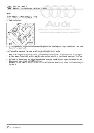 Protected by copyright. Copying for private or commercial purposes, in part or in whole, is not
permitted unless authorised by AUDI AG. AUDI AG does not guarantee or accept any liability
with respect to the correctness of information in this document. Copyright by AUDI AG.
Note:
Switch off ignition before unplugging wiring.
- Switch off ignition.
- -> Unplug all wiring connections of other vehicle systems with self-diagnosis "Rapid data transfer" one after
the other from junction K.
=> "Current flow diagrams, Electrical fault finding and fitting locations" binder
- After each wiring connection to a vehicle system has been disconnected, switch on ignition or run engine
at idling speed, respectively, and once again enter address word 08 for "AC/heating electronics" => Page
14 .
- If control unit identification and coding then appears in display, check wiring to control unit which was last
disconnected according to current flow diagram
- If no fault in wiring is found, replace control unit last disconnected, if necessary, and re-connect all wiring to
junction K.
Audi 100 1991 ➤
Heating, air conditioner - Edition 04.1997
5801 - Self-diagnosis
 