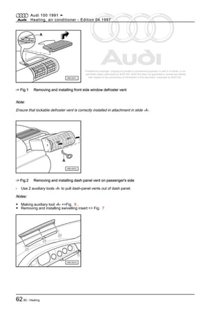Protected by copyright. Copying for private or commercial purposes, in part or in whole, is not
permitted unless authorised by AUDI AG. AUDI AG does not guarantee or accept any liability
with respect to the correctness of information in this document. Copyright by AUDI AG.
-> Fig.1 Removing and installing front side window defroster vent
Note:
Ensure that lockable defroster vent is correctly installed in attachment in slide -A-.
-> Fig.2 Removing and installing dash panel vent on passenger's side
- Use 2 auxiliary tools -A- to pull dash-panel vents out of dash panel.
Notes:
◆ Making auxiliary tool -A- =>Fig. 8 .
◆ Removing and installing swivelling insert => Fig. 7
Audi 100 1991 ➤
Heating, air conditioner - Edition 04.1997
6280 - Heating
 