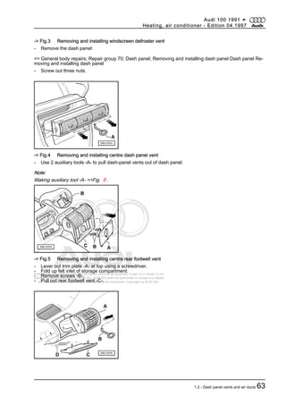 Protected by copyright. Copying for private or commercial purposes, in part or in whole, is not
permitted unless authorised by AUDI AG. AUDI AG does not guarantee or accept any liability
with respect to the correctness of information in this document. Copyright by AUDI AG.
-> Fig.3 Removing and installing windscreen defroster vent
- Remove the dash panel:
=> General body repairs; Repair group 70; Dash panel; Removing and installing dash panel Dash panel Re‐
moving and installing dash panel
- Screw out three nuts.
-> Fig.4 Removing and installing centre dash panel vent
- Use 2 auxiliary tools -A- to pull dash-panel vents out of dash panel.
Note:
Making auxiliary tool -A- =>Fig. 8 .
-> Fig.5 Removing and installing centre rear footwell vent
- Lever out trim plate -A- at top using a screwdriver.
- Fold up felt inlet of storage compartment.
- Remove screws -B-.
- Pull out rear footwell vent -C-.
Audi 100 1991 ➤
Heating, air conditioner - Edition 04.1997
1.2 - Dash panel vents and air ducts 63
 