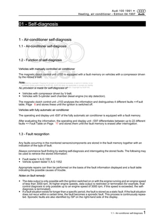 Protected by copyright. Copying for private or commercial purposes, in part or in whole, is not
permitted unless authorised by AUDI AG. AUDI AG does not guarantee or accept any liability
with respect to the correctness of information in this document. Copyright by AUDI AG.
01 - Self-diagnosis
1 - Air-conditioner self-diagnosis
1.1 - Air-conditioner self-diagnosis
1.2 - Function of self-diagnosis
Vehicles with manually controlled air conditioner
The magnetic clutch control unit -J153 is equipped with a fault memory on vehicles with a compressor driven
by the ribbed V-belt.
Note:
No provision is made for self-diagnosis of:
◆ Vehicles with compressor driven by V-belt.
◆ Vehicles with 5-cylinder swirl chamber diesel engine (no slip detection).
The magnetic clutch control unit -J153 analyses the information and distinguishes 4 different faults =>Fault
table, Page 6 and stores these until the ignition is switched off.
Vehicles with fully automatic air conditioner
The operating and display unit -E87 of the fully automatic air conditioner is equipped with a fault memory.
After evaluating the information, the operating and display unit - E87 differentiates between up to 22 different
faults => Fault Table on Page 17 and stores them until the fault memory is erased after interrogation.
1.3 - Fault recognition
Any faults occurring in the monitored sensors/components are stored in the fault memory together with an
indication of the type of fault.
Always commence fault finding by starting self-diagnosis and interrogating the stored faults. The following may
be used to retrieve the stored information:
◆ Fault reader V.A.G 1551
◆ Vehicle system tester V.A.G 1552
Appropriate repairs can then be performed on the basis of the fault information displayed and a fault table
indicating the possible causes of trouble.
Notes on fault remedy:
◆ The data output is only possible with the ignition switched on or with the engine running and an engine speed
of less than 3000 rpm. At higher engine speeds, data output is restricted or terminated (for example, final
control diagnosis is only possible up to an engine speed of 3000 rpm, if this speed is exceeded, the self-
diagnosis is terminated).
◆ If a fault situation exists for longer than a specific period, the fault is stored as a static fault. If the fault situation
does not recur within a certain time, the fault becomes a sporadic fault. This process is continuously repea‐
ted. Sporadic faults are also identified by /SP on the right-hand side of the display.
Audi 100 1991 ➤
Heating, air conditioner - Edition 04.1997
1.1 - Air-conditioner self-diagnosis 1
 