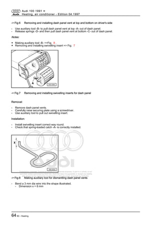 Protected by copyright. Copying for private or commercial purposes, in part or in whole, is not
permitted unless authorised by AUDI AG. AUDI AG does not guarantee or accept any liability
with respect to the correctness of information in this document. Copyright by AUDI AG.
-> Fig.6 Removing and installing dash panel vent at top and bottom on driver's side
- Use auxiliary tool -B- to pull dash panel vent at top -A- out of dash panel.
- Release springs -D- and then pull dash panel vent at bottom -C- out of dash panel.
Notes:
◆ Making auxiliary tool -B- =>Fig. 8 .
◆ Removing and installing swivelling insert => Fig. 7
-> Fig.7 Removing and installing swivelling inserts for dash panel
Removal:
- Remove dash panel vents.
- Carefully raise securing plate using a screwdriver.
- Use auxiliary tool to pull out swivelling insert.
Installation:
- Install swivelling insert correct way round.
- Check that spring-loaded catch -A- is correctly installed.
-> Fig.8 Making auxiliary tool for dismantling dash panel vents
- Bend a 3 mm dia wire into the shape illustrated.
- Dimension x = 6 mm
Audi 100 1991 ➤
Heating, air conditioner - Edition 04.1997
6480 - Heating
 
