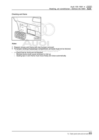 Protected by copyright. Copying for private or commercial purposes, in part or in whole, is not
permitted unless authorised by AUDI AG. AUDI AG does not guarantee or accept any liability
with respect to the correctness of information in this document. Copyright by AUDI AG.
Checking vent frame
Notes:
◆ Diagram shows vent frame with rear bumper removed
◆ For proper venting of passenger compartment, air ducts must not be blocked.
- -> Check that air ducts are not blocked.
- Blocked ducts could cause windows to mist up
- Sealing lips in vent frame must move freely and close automatically
Audi 100 1991 ➤
Heating, air conditioner - Edition 04.1997
1.2 - Dash panel vents and air ducts 65
 