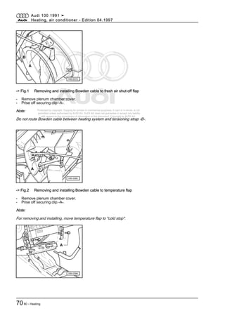 Protected by copyright. Copying for private or commercial purposes, in part or in whole, is not
permitted unless authorised by AUDI AG. AUDI AG does not guarantee or accept any liability
with respect to the correctness of information in this document. Copyright by AUDI AG.
-> Fig.1 Removing and installing Bowden cable to fresh air shut-off flap
- Remove plenum chamber cover.
- Prise off securing clip -A-.
Note:
Do not route Bowden cable between heating system and tensioning strap -B-.
-> Fig.2 Removing and installing Bowden cable to temperature flap
- Remove plenum chamber cover.
- Prise off securing clip -A-.
Note:
For removing and installing, move temperature flap to "cold stop".
Audi 100 1991 ➤
Heating, air conditioner - Edition 04.1997
7080 - Heating
 