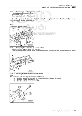 Protected by copyright. Copying for private or commercial purposes, in part or in whole, is not
permitted unless authorised by AUDI AG. AUDI AG does not guarantee or accept any liability
with respect to the correctness of information in this document. Copyright by AUDI AG.
-> Fig.3 Removing and installing heater controls
- Pull rotary knobs off heater controls.
- Remove trim panel.
- Remove central section of dash panel:
=> General body repairs; Repair group 70; Dash panel; Removing central section of dash panel Dash panel
Removing central section of dash panel
- Screw out 4 screws -A-.
Note:
Replace stiff Bowden cables.
-> Fig.4 Removing Bowden cables for heater controls
- Carefully remove Bowden cable from lever arm.
- Carefully disengage lug -bottom arrow- and remove Bowden cable holder from heater controls -top arrow-.
-> Fig.5 Installing Bowden cables for heater controls
Note:
Not on vehicles with manually controlled air conditioner.
A - Bowden cable to control flaps for footwell/defroster and dash panel vent
B - Bowden cable to temperature flap
C - Bowden cable to fresh air shut-off flap
Audi 100 1991 ➤
Heating, air conditioner - Edition 04.1997
1.3 - Heating, heater controls and air ducts 71
 