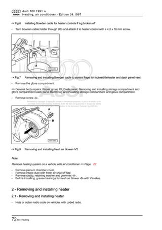 Protected by copyright. Copying for private or commercial purposes, in part or in whole, is not
permitted unless authorised by AUDI AG. AUDI AG does not guarantee or accept any liability
with respect to the correctness of information in this document. Copyright by AUDI AG.
-> Fig.6 Installing Bowden cable for heater controls if lug broken off
- Turn Bowden cable holder through 90o and attach it to heater control with a 4.2 x 16 mm screw.
-> Fig.7 Removing and installing Bowden cable to control flaps for footwell/defroster and dash panel vent
- Remove the glove compartment:
=> General body repairs; Repair group 70; Dash panel; Removing and installing storage compartment and
glove compartment Dash panel Removing and installing storage compartment and glove compartment
- Remove screw -A-.
-> Fig.8 Removing and installing fresh air blower -V2
Note:
Remove heating system on a vehicle with air conditioner => Page 72
- Remove plenum chamber cover.
- Remove intake duct with fresh air shut-off flap
- Remove circlip, retaining washer and grommet -A-.
- Before installing, grease bearings for fresh air blower -B- with Vaseline.
2 - Removing and installing heater
2.1 - Removing and installing heater
- Note or obtain radio code on vehicles with coded radio.
Audi 100 1991 ➤
Heating, air conditioner - Edition 04.1997
7280 - Heating
 