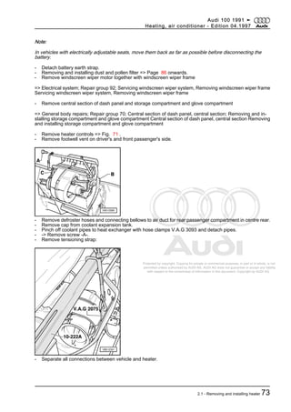 Protected by copyright. Copying for private or commercial purposes, in part or in whole, is not
permitted unless authorised by AUDI AG. AUDI AG does not guarantee or accept any liability
with respect to the correctness of information in this document. Copyright by AUDI AG.
Note:
In vehicles with electrically adjustable seats, move them back as far as possible before disconnecting the
battery.
- Detach battery earth strap.
- Removing and installing dust and pollen filter => Page 86 onwards.
- Remove windscreen wiper motor together with windscreen wiper frame
=> Electrical system; Repair group 92; Servicing windscreen wiper system, Removing windscreen wiper frame
Servicing windscreen wiper system, Removing windscreen wiper frame
- Remove central section of dash panel and storage compartment and glove compartment
=> General body repairs; Repair group 70; Central section of dash panel, central section; Removing and in‐
stalling storage compartment and glove compartment Central section of dash panel, central section Removing
and installing storage compartment and glove compartment
- Remove heater controls => Fig. 71 .
- Remove footwell vent on driver's and front passenger's side.
- Remove defroster hoses and connecting bellows to air duct for rear passenger compartment in centre rear.
- Remove cap from coolant expansion tank.
- Pinch off coolant pipes to heat exchanger with hose clamps V.A.G 3093 and detach pipes.
- -> Remove screw -A-.
- Remove tensioning strap:
- Separate all connections between vehicle and heater.
Audi 100 1991 ➤
Heating, air conditioner - Edition 04.1997
2.1 - Removing and installing heater 73
 