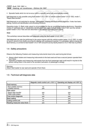 Protected by copyright. Copying for private or commercial purposes, in part or in whole, is not
permitted unless authorised by AUDI AG. AUDI AG does not guarantee or accept any liability
with respect to the correctness of information in this document. Copyright by AUDI AG.
◆ Sporadic faults which do not re-occur within a specific period are automatically erased.
Self-diagnosis is only possible using fault reader V.A.G 1551 or vehicle system tester V.A.G 1552, mode 1,
"Rapid data transfer".
Self-diagnosis is not restricted to storage, interrogation, erasing and final control diagnosis. It also has basic
setting, control unit identification and encoding functions.
Operating mode -2- (flash code output) is not envisaged for the air conditioner/heating electronics. Operating
modes-3- (self-test) and -4- (dealership identification) only apply to fault reader V.A.G 1551 and the vehicle
system tester V.A.G 1552 and are described in the relevant operating instructions.
Note:
This workshop manual describes self-diagnosis using the fault reader V.A.G 1551.
Self-diagnosis can also be performed in the same manner with the vehicle system tester V.A.G 1552. In order
to have a record of any faults occurring for dealing with subsequent queries, it is advisable, before erasing the
fault memory, to connect to fault reader V.A.G 1551 and print out any faults present (V.A.G 1552 has no printer).
1.4 - Safety precautions
Observe the following if testers and measuring instruments have to be used during test drives:
◆ Always attach testers and measuring instruments to the back seat and have a second person operate them
from there.
◆ Operation of testers and measuring instruments from the front passenger seat could result in injuries to the
person sitting there in the event of an accident (activation of passenger's airbag).
Warning
Attach fault reader to rear seat and operate it from there
1.5 - Technical self-diagnosis data
Magnetic clutch control unit -J153 1) Operating and display unit -E87 2)
Fault memory
- Non-volatile memory
- Volatile memory
no
yes
yes
no
Data output
- Rapid data transfer
- Flash code output
yes
no
yes
no
Final control diagnosis yes yes
Basic setting no yes
Coding control unit no yes
Reading measured value block yes yes
Audi 100 1991 ➤
Heating, air conditioner - Edition 04.1997
201 - Self-diagnosis
 