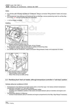 Protected by copyright. Copying for private or commercial purposes, in part or in whole, is not
permitted unless authorised by AUDI AG. AUDI AG does not guarantee or accept any liability
with respect to the correctness of information in this document. Copyright by AUDI AG.
Notes:
◆ On vehicles with manually regulated air conditioner, remove connection fitting between heater and evapo‐
rator.
◆ On vehicles with fully automatic air conditioner and air-flow flap, remove positioning motor for air-flow flap -
V71=>Fig. 211 and turn air-flow flap into evaporator.
- -> Lift out heater complete.
Installing
- -> Replace adhesive sealing strap -B-.
- Start and end of adhesive sealing strap: at top of heater
- Route Bowden cable to fresh air shut-off -C- outside of tensioning strap.
- Installed on vehicles without air conditioner
- On vehicles with air conditioner, inspect connection fitting between heater and evaporator for leaks.
- -> Note direction of flow of coolant:
- Feed at bottom (from engine)
- Return flow at top (to water pump)
2.2 - Rectifying fault: fresh air heated, although temperature controller in "cold stop" position
Vehicles without air conditioner ä 05.92
- If temperature of air flowing out of dash panel vents is more than app. 5 oC above ambient temperature
(temperature controller is in "cold stop" position:
- Operation of heater controls and relevant Bowden cables
- Condition and installation position of all covers and seals between plenum chamber and engine com‐
partment
- Pay particular attention to following:
- Contact of seal between plenum chamber and engine compartment to front flap. Align flange if necessary
Audi 100 1991 ➤
Heating, air conditioner - Edition 04.1997
7480 - Heating
 