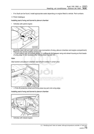 Protected by copyright. Copying for private or commercial purposes, in part or in whole, is not
permitted unless authorised by AUDI AG. AUDI AG does not guarantee or accept any liability
with respect to the correctness of information in this document. Copyright by AUDI AG.
- If no fault can be found, install appropriate seals depending on engine fitted to vehicle. Part numbers
=> Parts Catalogue
Installing seal of wing and bonnet to plenum chamber
• Vehicles with petrol engine
- Carefully clean left and right corner area (connection of wing, plenum chamber and engine compartment).
- Remove any excess sealing compound.
- -> Push bottom part -A- of seal section -2- sufficiently far between wing and wheel housing so that beads
of wing edge fit into recesses after folding down top part -B-.
Note:
Seal section and plenum chamber seal should overlap in corner area.
- -> Pull off protective sheet and firmly press top part onto wing edge.
Installing seal of wing and bonnet to plenum chamber
• Vehicles with diesel engine
Audi 100 1991 ➤
Heating, air conditioner - Edition 04.1997
2.2 - Rectifying fault: fresh air heated, although temperature controller in "cold stop"
position 75
 