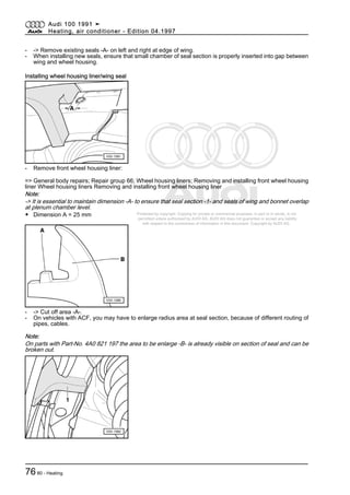 Protected by copyright. Copying for private or commercial purposes, in part or in whole, is not
permitted unless authorised by AUDI AG. AUDI AG does not guarantee or accept any liability
with respect to the correctness of information in this document. Copyright by AUDI AG.
- -> Remove existing seals -A- on left and right at edge of wing.
- When installing new seals, ensure that small chamber of seal section is properly inserted into gap between
wing and wheel housing.
Installing wheel housing liner/wing seal
- Remove front wheel housing liner:
=> General body repairs; Repair group 66; Wheel housing liners; Removing and installing front wheel housing
liner Wheel housing liners Removing and installing front wheel housing liner
Note:
-> It is essential to maintain dimension -A- to ensure that seal section -1- and seals of wing and bonnet overlap
at plenum chamber level.
◆ Dimension A = 25 mm
- -> Cut off area -A-.
- On vehicles with ACF, you may have to enlarge radius area at seal section, because of different routing of
pipes, cables.
Note:
On parts with Part-No. 4A0 821 197 the area to be enlarge -B- is already visible on section of seal and can be
broken out.
Audi 100 1991 ➤
Heating, air conditioner - Edition 04.1997
7680 - Heating
 