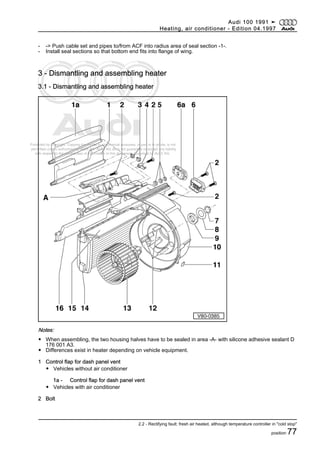 Protected by copyright. Copying for private or commercial purposes, in part or in whole, is not
permitted unless authorised by AUDI AG. AUDI AG does not guarantee or accept any liability
with respect to the correctness of information in this document. Copyright by AUDI AG.
- -> Push cable set and pipes to/from ACF into radius area of seal section -1-.
- Install seal sections so that bottom end fits into flange of wing.
3 - Dismantling and assembling heater
3.1 - Dismantling and assembling heater
Notes:
◆ When assembling, the two housing halves have to be sealed in area -A- with silicone adhesive sealant D
176 001 A3.
◆ Differences exist in heater depending on vehicle equipment.
1 Control flap for dash panel vent
◆ Vehicles without air conditioner
1a - Control flap for dash panel vent
◆ Vehicles with air conditioner
2 Bolt
Audi 100 1991 ➤
Heating, air conditioner - Edition 04.1997
2.2 - Rectifying fault: fresh air heated, although temperature controller in "cold stop"
position 77
 