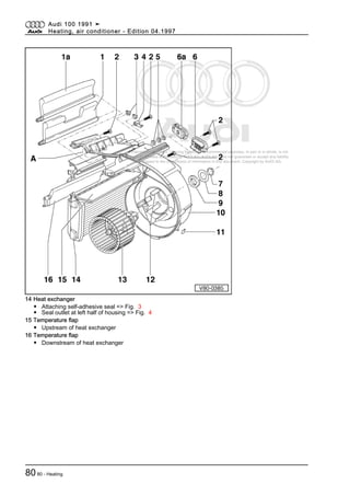 Protected by copyright. Copying for private or commercial purposes, in part or in whole, is not
permitted unless authorised by AUDI AG. AUDI AG does not guarantee or accept any liability
with respect to the correctness of information in this document. Copyright by AUDI AG.
14 Heat exchanger
◆ Attaching self-adhesive seal => Fig. 3
◆ Seal outlet at left half of housing => Fig. 4
15 Temperature flap
◆ Upstream of heat exchanger
16 Temperature flap
◆ Downstream of heat exchanger
Audi 100 1991 ➤
Heating, air conditioner - Edition 04.1997
8080 - Heating
 