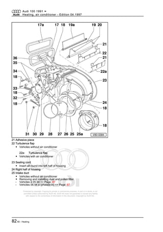 Protected by copyright. Copying for private or commercial purposes, in part or in whole, is not
permitted unless authorised by AUDI AG. AUDI AG does not guarantee or accept any liability
with respect to the correctness of information in this document. Copyright by AUDI AG.
21 Adhesive piece
22 Turbulence flap
◆ Vehicles without air conditioner
22a- Turbulence flap
◆ Vehicles with air conditioner
23 Sealing cord
◆ Insert all round into left half of housing
24 Right half of housing
25 Intake duct
◆ Vehicles without air conditioner
◆ Removing and installing dust and pollen filter.
- Vehicles ä 05.94 => Page 87
- Vehicles 06.94 ä (phased-in) => Page 87
Audi 100 1991 ➤
Heating, air conditioner - Edition 04.1997
8280 - Heating
 