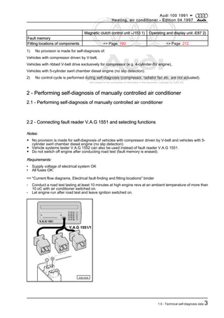Protected by copyright. Copying for private or commercial purposes, in part or in whole, is not
permitted unless authorised by AUDI AG. AUDI AG does not guarantee or accept any liability
with respect to the correctness of information in this document. Copyright by AUDI AG.
Magnetic clutch control unit -J153 1) Operating and display unit -E87 2)
Fault memory
Fitting locations of components => Page 192 => Page 212
1) No provision is made for self-diagnosis of:
Vehicles with compressor driven by V-belt,
Vehicles with ribbed V-belt drive exclusively for compressor (e.g. 4-cylinder-5V engine),
Vehicles with 5-cylinder swirl chamber diesel engine (no slip detection).
2) No control cycle is performed during self-diagnosis (compressor, radiator fan etc. are not actuated).
2 - Performing self-diagnosis of manually controlled air conditioner
2.1 - Performing self-diagnosis of manually controlled air conditioner
2.2 - Connecting fault reader V.A.G 1551 and selecting functions
Notes:
◆ No provision is made for self-diagnosis of vehicles with compressor driven by V-belt and vehicles with 5-
cylinder swirl chamber diesel engine (no slip detection).
◆ Vehicle systems tester V.A.G 1552 can also be used instead of fault reader V.A.G 1551.
◆ Do not switch off engine after conducting road test (fault memory is erased).
Requirements:
• Supply voltage of electrical system OK
• All fuses OK:
=> "Current flow diagrams, Electrical fault finding and fitting locations" binder
- Conduct a road test lasting at least 10 minutes at high engine revs at an ambient temperature of more than
10 oC with air conditioner switched on.
- Let engine run after road test and leave ignition switched on.
Audi 100 1991 ➤
Heating, air conditioner - Edition 04.1997
1.5 - Technical self-diagnosis data 3
 