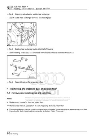 Protected by copyright. Copying for private or commercial purposes, in part or in whole, is not
permitted unless authorised by AUDI AG. AUDI AG does not guarantee or accept any liability
with respect to the correctness of information in this document. Copyright by AUDI AG.
-> Fig.3 Attaching self-adhesive seal to heat exchanger
- Attach seal to heat exchanger all round and free of gaps.
-> Fig.4 Sealing heat exchanger outlet at left half of housing
- After installing, seal cut-out -A- completely with silicone adhesive sealant D 176 001 A3.
-> Fig.5 Assembling lever for temperature flap
4 - Removing and installing dust and pollen filter
4.1 - Removing and installing dust and pollen filter
Notes:
◆ Replacement interval for dust and pollen filter
=> Maintenance manual; Description of work; Replacing dust and pollen filter
◆ Ensure that plenum chamber cover is undamaged and installed properly so that no water can get onto filter.
◆ Inspect water drain holes in plenum chamber and clean these, if necessary.
Audi 100 1991 ➤
Heating, air conditioner - Edition 04.1997
8680 - Heating
 