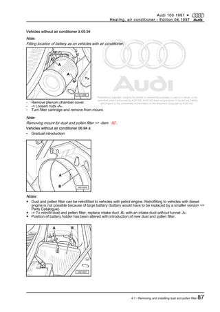 Protected by copyright. Copying for private or commercial purposes, in part or in whole, is not
permitted unless authorised by AUDI AG. AUDI AG does not guarantee or accept any liability
with respect to the correctness of information in this document. Copyright by AUDI AG.
Vehicles without air conditioner ä 05.94
Note:
Fitting location of battery as on vehicles with air conditioner.
- Remove plenum chamber cover.
- -> Loosen nuts -A-.
- Turn filter cartridge and remove from mount.
Note:
Removing mount for dust and pollen filter => -item 82 .
Vehicles without air conditioner 06.94 ä
• Gradual introduction
Notes:
◆ Dust and pollen filter can be retrofitted to vehicles with petrol engine. Retrofitting to vehicles with diesel
engine is not possible because of large battery (battery would have to be replaced by a smaller version =>
Parts Catalogue).
◆ -> To retrofit dust and pollen filter, replace intake duct -B- with an intake duct without funnel -A-.
◆ Position of battery holder has been altered with introduction of new dust and pollen filter.
Audi 100 1991 ➤
Heating, air conditioner - Edition 04.1997
4.1 - Removing and installing dust and pollen filter 87
 
