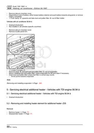 Protected by copyright. Copying for private or commercial purposes, in part or in whole, is not
permitted unless authorised by AUDI AG. AUDI AG does not guarantee or accept any liability
with respect to the correctness of information in this document. Copyright by AUDI AG.
- Remove plenum chamber cover.
- Depending on size of battery, either loosen battery retainer and push battery towards wing panel, or remove
battery completely.
- -> Push clamp -A- upwards and take dust and pollen filter -B- out of filter holder.
Vehicles with air conditioner 06.94 ä
• Gradual introduction
• Not installed in all vehicles (specific countries)
- Remove plenum chamber cover.
- Remove scuttle panel trim.
- -> Loosen 3 screws -A-.
- Remove cover -B- and pull dust and pollen filter -C- out of evaporator.
- Before installing dust and pollen filter, check evaporator for dirt and clean if necessary.
- Insert dust and pollen filter (check that filter is correct way round).
- Arrow points towards evaporator
Note:
Removing and installing evaporator =>Page 248 .
5 - Servicing electrical additional heater - Vehicles with TDI engine 06.94 ä
5.1 - Servicing electrical additional heater - Vehicles with TDI engine 06.94 ä
• Gradual introduction
5.2 - Removing and installing heater element for additional heater -Z35
Removal
- Remove heater => Page 72 .
- Disassemble heater => Page 77 .
Audi 100 1991 ➤
Heating, air conditioner - Edition 04.1997
8880 - Heating
 