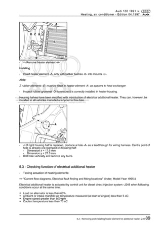 Protected by copyright. Copying for private or commercial purposes, in part or in whole, is not
permitted unless authorised by AUDI AG. AUDI AG does not guarantee or accept any liability
with respect to the correctness of information in this document. Copyright by AUDI AG.
- -> Remove heater element -A-.
Installing
- Insert heater element -A- only with rubber bushes -B- into mounts -C-.
Note:
2 rubber elements -E- must be fitted to heater element -A- as spacers to heat exchanger.
- Inspect rubber grommet -D- to ensure it is correctly installed in heater housing.
Housing halves have been modified with introduction of electrical additional heater. They can, however, be
installed in all vehicles manufactured prior to this date.
- -> If right housing half is replaced, produce a hole -A- as a leadthrough for wiring harness. Centre point of
hole is already pre-stamped on housing half:
- Dimension x = 17.5 mm
- Dimension y = 27.5 mm
- Drill hole vertically and remove any burrs.
5.3 - Checking function of electrical additional heater
- Testing actuation of heating elements:
=> "Current flow diagrams, Electrical fault finding and fitting locations" binder; Model Year 1995 ä
Electrical additional heater is activated by control unit for diesel direct injection system -J248 when following
conditions occur at the same time:
◆ Load on alternator is less than 60%.
◆ Ambient or intake manifold air temperature measured (at start of engine) less than 5 oC
◆ Engine speed greater than 800 rpm
◆ Coolant temperature less than 70 oC
Audi 100 1991 ➤
Heating, air conditioner - Edition 04.1997
5.2 - Removing and installing heater element for additional heater -Z35 89
 