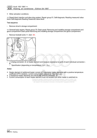 Protected by copyright. Copying for private or commercial purposes, in part or in whole, is not
permitted unless authorised by AUDI AG. AUDI AG does not guarantee or accept any liability
with respect to the correctness of information in this document. Copyright by AUDI AG.
◆ Other activation conditions:
=> Diesel direct injection and glow plug system; Repair group 01; Self-diagnosis; Reading measured value
block Self-diagnosis Reading measured value block
Test sequence
- Remove driver's storage compartment:
=> General body repairs; Repair group 70; Dash panel; Removing and installing storage compartment and
glove compartment Dash panel Removing and installing storage compartment and glove compartment
- Remove footwell vents => -item 66 .
- -> Unplug connector -A- to heater element and measure resistance to earth of each individual connection -
B-.
- Specification (depending on temperature): 0.2 ... 5 ω
Notes:
◆ Heater element of additional heater consist of 3 resistance heater elements with a positive temperature
coefficient (PTC resistors, current consumption reduces as they heat up).
◆ 3 resistance heater elements are individually wired to connector -A-.
◆ Current consumption of each heater element must not exceed 22A when heater is switched on.
Audi 100 1991 ➤
Heating, air conditioner - Edition 04.1997
9080 - Heating
 