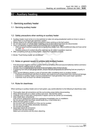 Protected by copyright. Copying for private or commercial purposes, in part or in whole, is not
permitted unless authorised by AUDI AG. AUDI AG does not guarantee or accept any liability
with respect to the correctness of information in this document. Copyright by AUDI AG.
82 - Auxiliary heating
1 - Servicing auxiliary heater
1.1 - Servicing auxiliary heater
1.2 - Safety precautions when working on auxiliary heater
◆ Auxiliary heater must not be on or be switched on (also not using preselected switch-on time) in areas in
which there is no exhaust gas extraction system.
◆ Always observe the relevant safety precautions when working on the fuel system.
◆ Do not start engine of vehicle when metering pump is removed or fuel lines are disconnected.
◆ Carry out following measure before commencing work on auxiliary heater:
- Interrupt power and fuel supply by removing auxiliary heater fuse -S62 at additional relay and fuse carrier
=> -item 95 .
- Release pressure in coolant circuit by opening cap at coolant expansion reservoir.
◆ After completing work on auxiliary heater, check that it operates properly
=> Binder "Fault finding heater, air conditioner"
1.3 - Notes on general repairs to vehicles with auxiliary heaters
- First disconnect negative and then positive terminal at battery (first and second batteries) before commenc‐
ing any electric welding work on vehicle.
- Insulate disconnected positive terminal of second battery (risk of short circuit).
- If replacing fuel tank or fuel gauge sender, ensure that all components for extracting fuel are properly in‐
stalled.
- Carry out the following checks in area of fuel lines after completing work on auxiliary heater:
- Fuel lines should be flush with floor of vehicle, and routed so as to protect them from mechanical damage.
- Fuel lines to auxiliary heater must be protected from heat generation that could impair operation.
- Fuel lines must not touch hot vehicle components.
1.4 - Rules for cleanliness
When working on auxiliary heater and on fuel system, pay careful attention to the following 6 cleanliness rules:
◆ Thoroughly clean all connections and the surrounding areas before disconnecting.
◆ Place removed parts on a clean surface and cover. Use lint-free cloths.
◆ Carefully cover or seal open components if repairs cannot be carried out immediately.
◆ Only install clean components:
Only remove replacement parts from packaging immediately prior to installation.
Do not use parts that have been stored loose (e.g. in tool boxes etc.).
◆ When the fuel system is open:
Do not work with compressed air if this can be avoided.
Do not move vehicle unless absolutely necessary.
Do not start the engine.
◆ Separated electrical connectors:
Protect from dirt and moisture.
Make sure connectors are dry when attaching.
Audi 100 1991 ➤
Heating, air conditioner - Edition 04.1997
1.1 - Servicing auxiliary heater 91
 