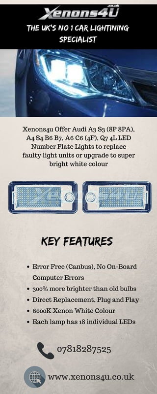 The UK's No 1 Car lightining
specialist
Xenons4u Offer Audi A3 S3 (8P 8PA),
A4 S4 B6 B7, A6 C6 (4F), Q7 4L LED
Number Plate Lights to replace
faulty light units or upgrade to super
bright white colour
Key Features
Error Free (Canbus), No On-Board
Computer Errors
300% more brighter than old bulbs
Direct Replacement, Plug and Play
6000K Xenon White Colour
Each lamp has 18 individual LEDs
07818287525
www.xenons4u.co.uk
 