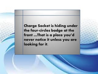 Charge Socket is hiding under
the four-circles badge at the
front …That is a place you’d
never notice it unless you are
looking for it.
 