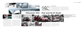 41
The fascination of Audi can be experienced in many
diﬀerent ways. Audi City Berlin, Audi City London and
Audi City Beijing, for example, give you digital access to
all models at their actual size and in real time. And of
motor
shows. This is where Audi always presents its new models
and invites you to take a look at how the future is being
shaped with ‘Vorsprung durch Technik’. Anyone interested
in seeing how Audi is already putting this into practice
will ﬁnd fascinating insight in the ‘Vorsprung durch
Technik’ online special at www.audi.com. But a look
total of 130 historic exhibits and state-of-the-art forms
of presentation make for a thrilling symbiosis. Plus,
Audi driving experience allows you to live the excitement
and countless possibilities of current Audi models.
Here, pure driving enjoyment is combined with valuable
learning eﬀects. This is ensured by a team of specially
trained and highly qualiﬁed instructors who provide
practical tips to help you optimise your driving skills.
All this can now also be enjoyed at the recently opened
Ingolstadt. Facilities here include a circuit of up to
3.4 kilometres that features challenging combinations
of bends, a 30,000 m² dynamic driving area and an
oﬀroad section where Q models can be put through their
paces.
Audi experience
Discover the
The fascination of Audi
Motorsport is a driving force behind the brand. For years
Audi has been among the champions in various racing
series, for instance the 24 Hours of Le Mans or the DTM
German Touring Car Masters. The values that are crucial
in many diﬀerent areas of sport are also central ones for
Audi: precision, passion and technology. No coincidence
then that Audi has been sponsoring sporting events for
many years. In the world of winter sports, for example,
Audi has been the main sponsor of the German Ski
Association (DSV) for almost three decades and has
football, we support national and international teams.
And Audi is also a partner for the German Olympic
Sports Confederation.
Team spirit
Living up to our responsibilities is a principle that is ﬁrmly
anchored in Audi strategy. Alongside commercial success
and international competitiveness, our responsibility
toward company employees and society as a whole is a
key consideration, as is protecting the environment and
conserving resources. And what is true in the details –
our catalogues are printed on FSC-certiﬁed paper – also
holds in general: Audi develops cars that are not only
sporty and emotive but also ever more eﬃcient. In the
long run, Audi wants its products to allow CO₂-neutral
mobility. Seeing to it that production in Audi plants
gradually becomes CO₂-neutral is another aspect of our
comprehensive approach. Audi is also committed to
society – particularly in the ﬁelds of education, technology
and social projects. At Audi, sustainability is closely
linked with how we see the future: the Audi Urban
Future Initiative sees Audi working with international
experts to get to the root of future urban challenges and
trends in mobility.
Responsibility
the world of Audi.
Choosing an Audi means choosing
a brand that oﬀers more.
More individuality. More exclusivity.
More fascination.
 