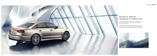 3 Audi A6 Sedan
Dynamic design
revealed in every line.
A sedan that will fascinate you at ﬁrst glance. Emotionally stirring.
Forward thrust made visible. A design that exudes progress and
sportiness all along the line.
Take the tornado line. Underneath the side windows it extends from
the headlights to the rear. The horizontal orientation of all lines give
the vehicle an even wider and sportier appearance at front and rear.
 