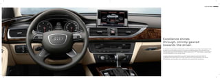 7 Audi A6 Sedan
Excellence shines
through, strictly geared
towards the driver.
An impressive sense of space combined with a comfort-oriented interior design. Special details in the
A6 Sedan ensure the highest exclusivity. On request with MMI® Navigation Plus with MMI® Touch.
The latest generation of Audi infotainment. With a large 20.32cm TFT colour display, a wide range of
functions integrated in a user-friendly manner.
Including impressive sound quality in every seat. Thanks to Bose Surround Sound. With 14
loudspeakers and a total output of 472 watts. Brilliant sound. Evenly distributed in the vehicle.
Unmistakeable. And noticeable. Due to subwoofers with a powerful bass reproduction.
 