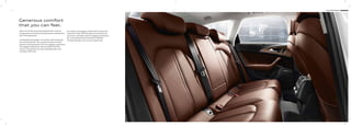 9 Audi A6 Sedan
Generous comfort
that you can feel.
Space and comfort generously designed with numerous
storage spaces and practical stowing options; making every
trip a relaxing pleasure.
Comfortable functionality. For example, when folding the
rear seat backrest 40 : 60, using the convenient remote
backrest unlocking function from the luggage compartment.
The luggage compartment volume provides 530 litres
of space. And with the rear seats fully folded down this
increases to 995 litres.
As an option, the luggage compartment lid opens and
closes electrically. With the optional convenience key
and sensor-controlled release of luggage compartment
lid, a corresponding foot movement is suﬃcient.
The opening angle can be custom programmed.
 
