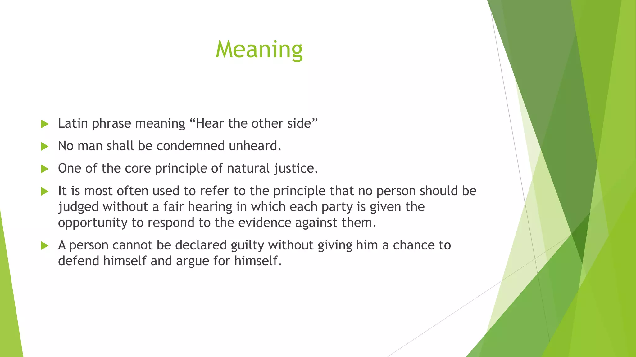 Meaning
 Latin phrase meaning “Hear the other side”
 No man shall be condemned unheard.
 One of the core principle of natural justice.
 It is most often used to refer to the principle that no person should be
judged without a fair hearing in which each party is given the
opportunity to respond to the evidence against them.
 A person cannot be declared guilty without giving him a chance to
defend himself and argue for himself.
 