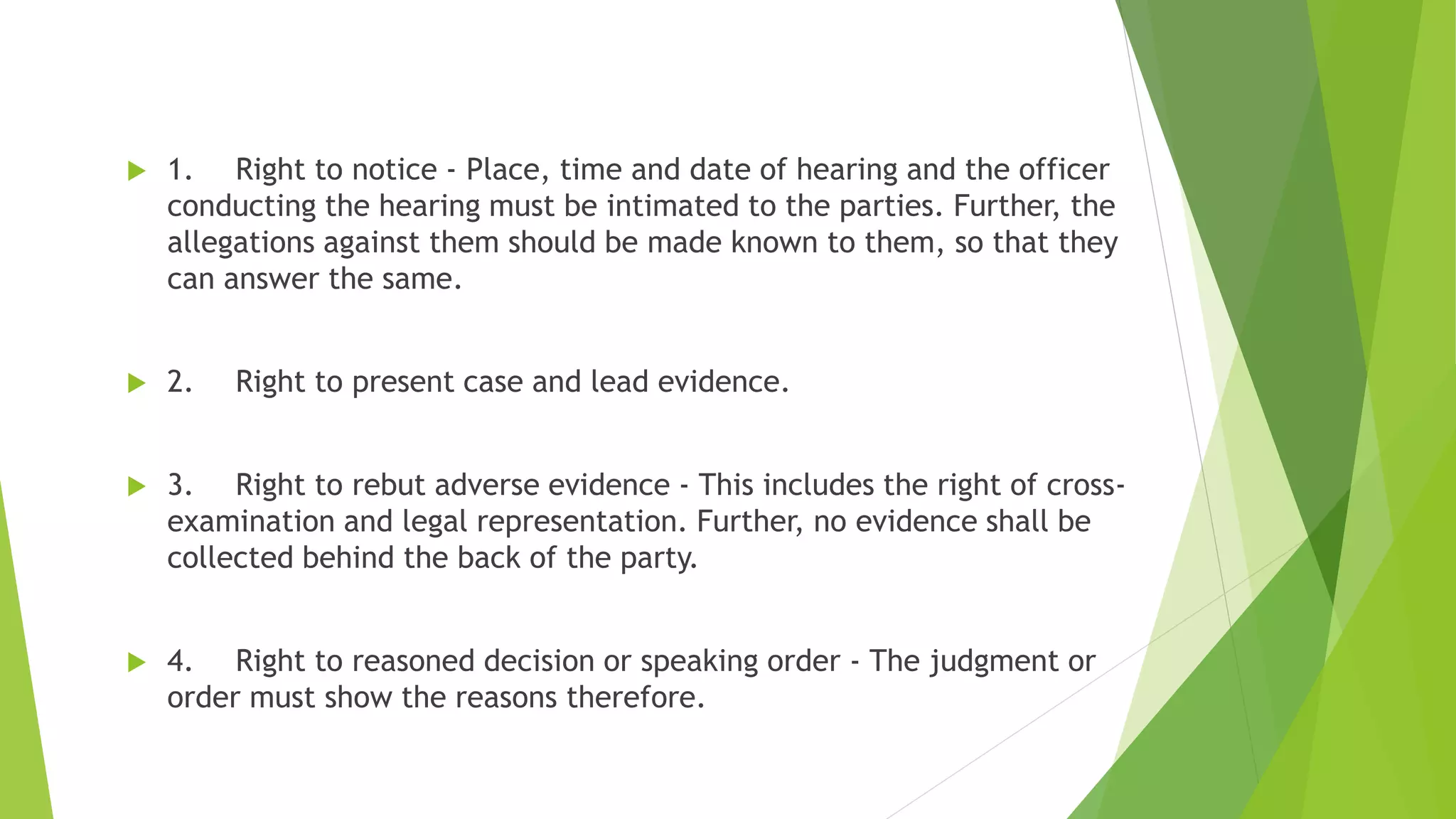  1. Right to notice - Place, time and date of hearing and the officer
conducting the hearing must be intimated to the parties. Further, the
allegations against them should be made known to them, so that they
can answer the same.
 2. Right to present case and lead evidence.
 3. Right to rebut adverse evidence - This includes the right of cross-
examination and legal representation. Further, no evidence shall be
collected behind the back of the party.
 4. Right to reasoned decision or speaking order - The judgment or
order must show the reasons therefore.
 